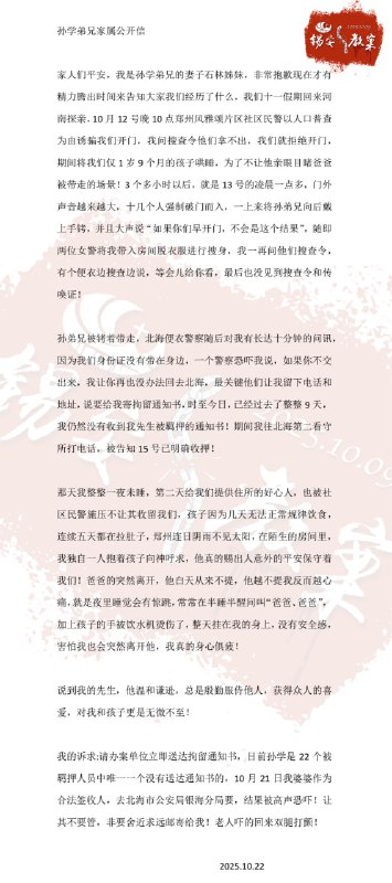 【国度代祷信息更新·锡安教会】20251022-2孙学弟兄家属公开信家人们平安，我是孙学弟兄的妻子石林姊妹，非常抱歉现在才有精力腾出时间来告诉大家我们经历了什么，我们十一假期回来河南探亲，10 月 12 号晚 10 点郑州风雅颂片区社区民警以人口普查为由诱骗我们开门，我问搜查令他们拿不出，我们就拒绝开门，期间将我们仅 1 岁 9 个月的孩子哄睡，为了不让他亲眼目睹爸爸被带走的场景！3 个多小时以后，就是 13 号的凌晨一点多，门外声音越来越大，十几个人强制破门而入，一上来将孙弟兄向后戴上手铐，并且大声说“如果你们早开门，不会是这个结果”，随即两位女警将我带入房间脱衣服进行搜身，我一再问他们搜查令，有个便衣边搜查边说，等会儿给你看，最后也没见到搜查令和传唤证！孙弟兄被铐着带走，北海便衣警察随后对我有关长达十分钟的问讯，因为我们身份证没有带在身边，一个警察恐吓我说，如果你不交出来，我让你再也没办法回去北海，最关键他们让我留下电话和地址，说要给我寄拘留通知书，时至今日，已经过去了整整 9 天，我仍然没有收到我先生被羁押的通知书！期间我往北海第二看守所打电话，被告知 15 号已明确收押！那天我整整一夜未睡，第二天给我们提供住所的好心人，也被社区民警施压不让其收留我们，孩子因为几天无法正常规律饮食，连续五天都在拉肚子，郑州连日阴雨不见太阳，在陌生的房间里，我独自一人抱着孩子向神呼求，他真的赐出人意外的平安保守着我们！爸爸的突然离开，他白天从来不提，他越不提我反而越心痛，就是夜里睡觉会有惊跳，常常在半睡半醒间叫“爸爸、爸爸”